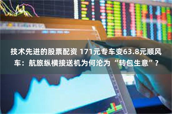 技术先进的股票配资 171元专车变63.8元顺风车：航旅纵横接送机为何沦为 “转包生意”？