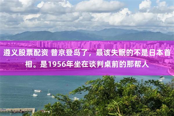 遵义股票配资 普京登岛了，最该失眠的不是日本首相。是1956年坐在谈判桌前的那帮人