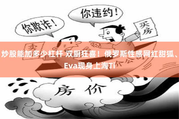炒股能加多少杠杆 双厨狂喜!俄罗斯性感网红甜狐、Eva现身上海Ti