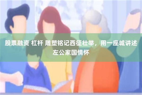 股票融资 杠杆 雕塑铭记西征壮举，用一座城讲述左公家国情怀