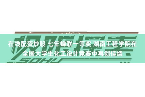 在线配资炒股 七年蝉联一等奖 湖南工程学院在全国大学生化工设计竞赛中再创佳绩