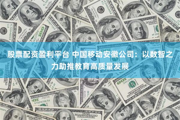 股票配资盈利平台 中国移动安徽公司：以数智之力助推教育高质量发展