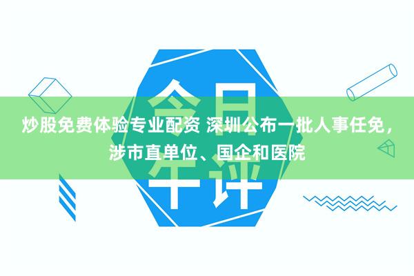 炒股免费体验专业配资 深圳公布一批人事任免，涉市直单位、国企和医院