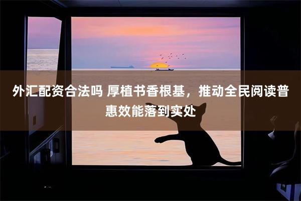 外汇配资合法吗 厚植书香根基，推动全民阅读普惠效能落到实处