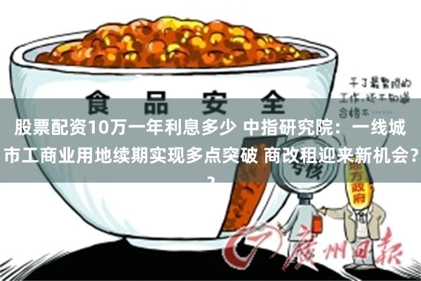 股票配资10万一年利息多少 中指研究院:一线城市工商业用地续期实现多点突破 商改租迎来新机会?