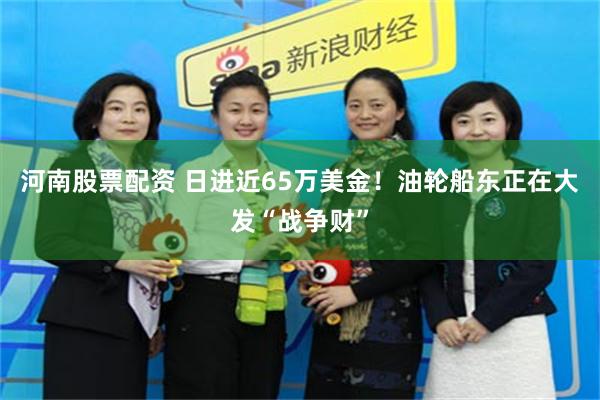 河南股票配资 日进近65万美金!油轮船东正在大发“战争财”