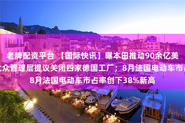 老牌配资平台 【国际快讯】曝本田推动90余亿美元降本计划；曝大众管理层提议关闭四家德国工厂；8月法国电动车市占率创下38%新高