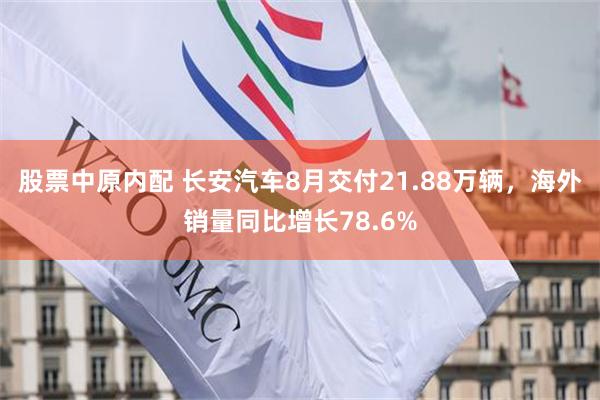 股票中原内配 长安汽车8月交付21.88万辆，海外销量同比增长78.6%
