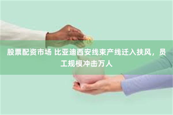 股票配资市场 比亚迪西安线束产线迁入扶风，员工规模冲击万人