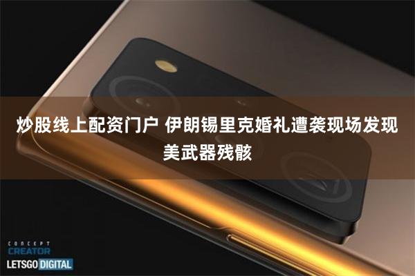 炒股线上配资门户 伊朗锡里克婚礼遭袭现场发现美武器残骸