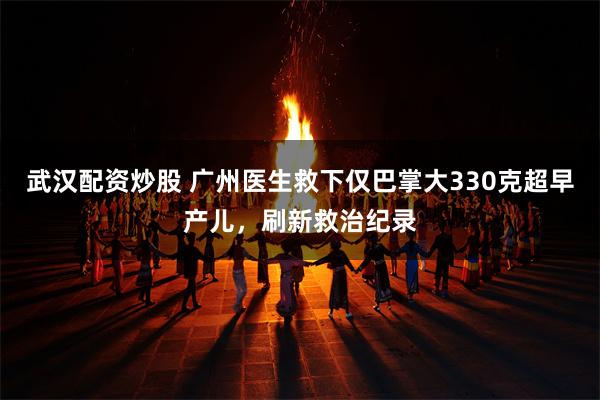 武汉配资炒股 广州医生救下仅巴掌大330克超早产儿，刷新救治纪录