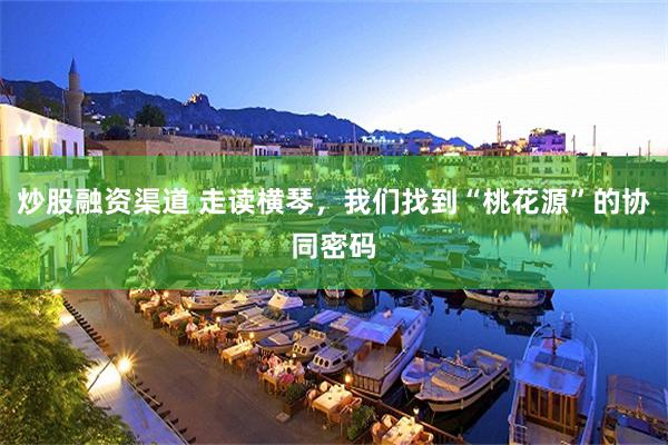 炒股融资渠道 走读横琴，我们找到“桃花源”的协同密码