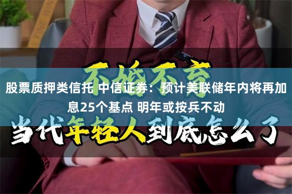 股票质押类信托 中信证券:预计美联储年内将再加息25个基点 明年或按兵不动