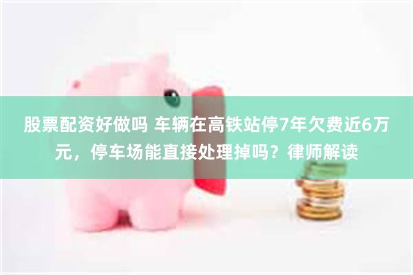 股票配资好做吗 车辆在高铁站停7年欠费近6万元，停车场能直接处理掉吗？律师解读