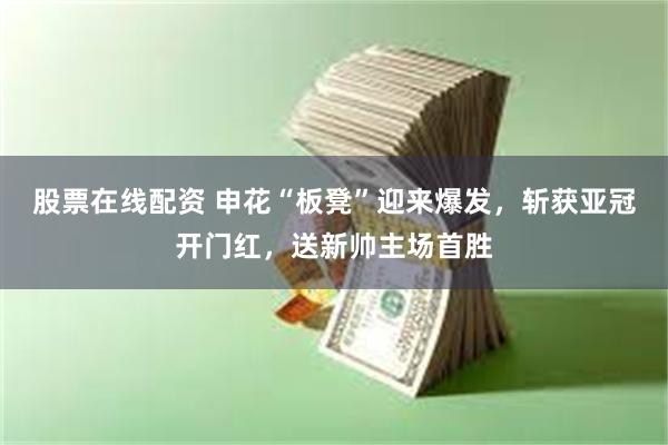 股票在线配资 申花“板凳”迎来爆发,斩获亚冠开门红,送新帅主场首胜