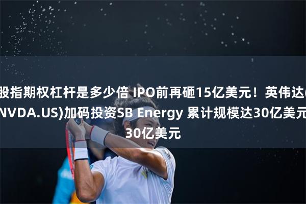 股指期权杠杆是多少倍 IPO前再砸15亿美元！英伟达(NVDA.US)加码投资SB Energy 累计规模达30亿美元