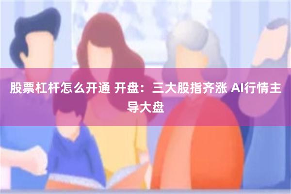 股票杠杆怎么开通 开盘：三大股指齐涨 AI行情主导大盘