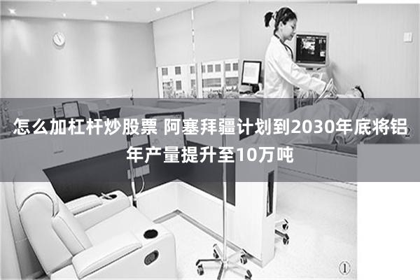 怎么加杠杆炒股票 阿塞拜疆计划到2030年底将铝年产量提升至10万吨