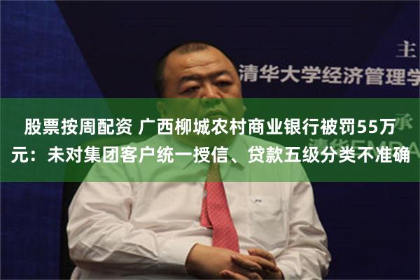 股票按周配资 广西柳城农村商业银行被罚55万元:未对集团客户统一授信、贷款五级分类不准确