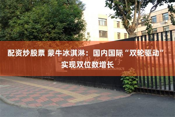 配资炒股票 蒙牛冰淇淋：国内国际“双轮驱动” 实现双位数增长