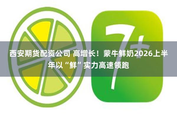 西安期货配资公司 高增长！蒙牛鲜奶2026上半年以“鲜”实力高速领跑
