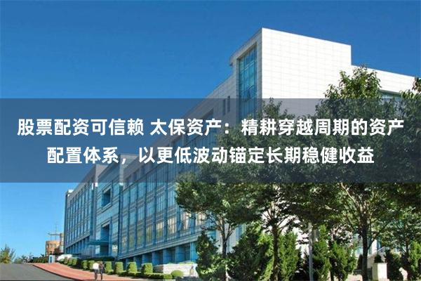 股票配资可信赖 太保资产：精耕穿越周期的资产配置体系，以更低波动锚定长期稳健收益