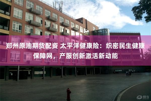 郑州原油期货配资 太平洋健康险：织密民生健康保障网，产服创新激活新动能