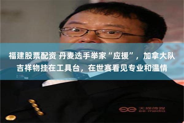 福建股票配资 丹麦选手举家“应援”，加拿大队吉祥物挂在工具台，在世赛看见专业和温情