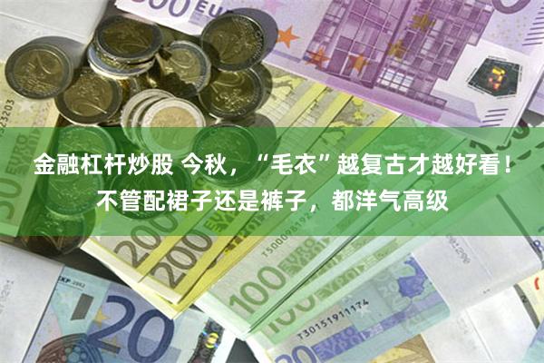 金融杠杆炒股 今秋，“毛衣”越复古才越好看！不管配裙子还是裤子，都洋气高级