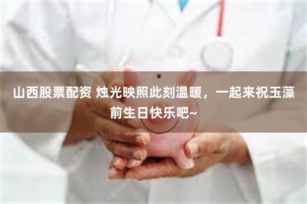 山西股票配资 烛光映照此刻温暖，一起来祝玉藻前生日快乐吧~