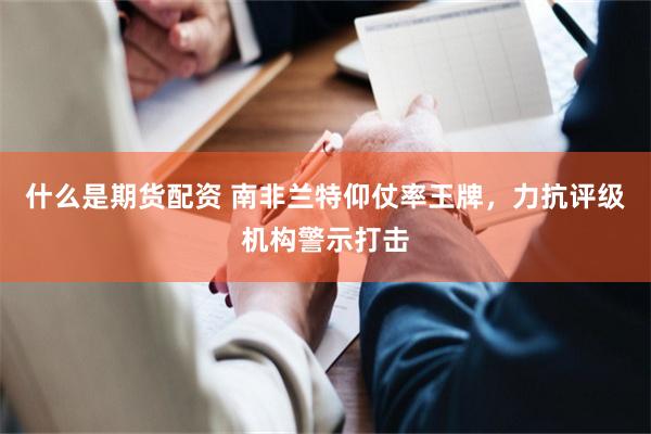 什么是期货配资 南非兰特仰仗率王牌，力抗评级机构警示打击