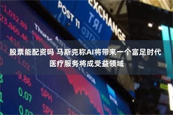 股票能配资吗 马斯克称AI将带来一个富足时代 医疗服务将成受益领域