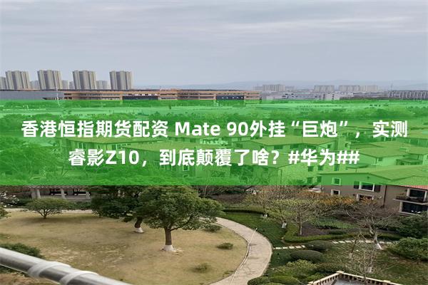 香港恒指期货配资 Mate 90外挂“巨炮”，实测睿影Z10，到底颠覆了啥？#华为##