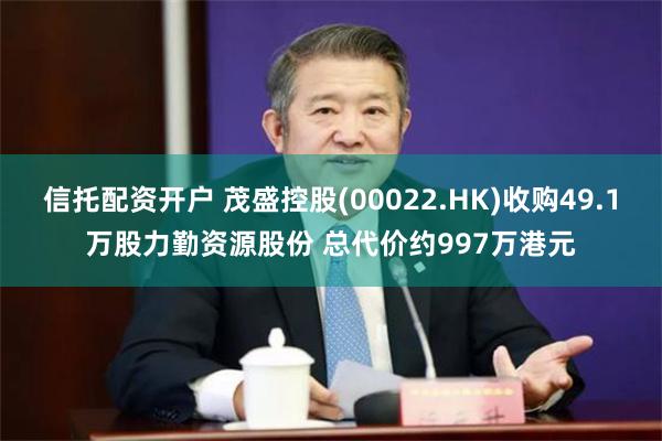 信托配资开户 茂盛控股(00022.HK)收购49.1万股力勤资源股份 总代价约997万港元