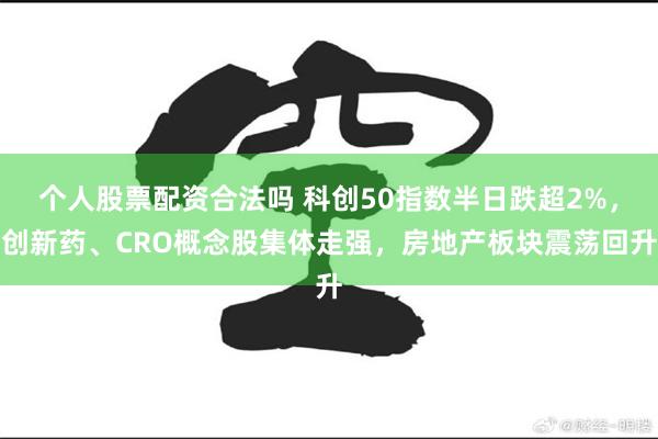 个人股票配资合法吗 科创50指数半日跌超2%，创新药、CRO概念股集体走强，房地产板块震荡回升