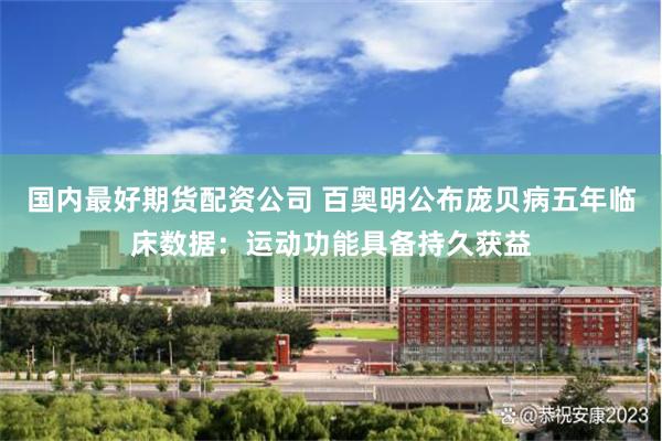 国内最好期货配资公司 百奥明公布庞贝病五年临床数据：运动功能具备持久获益