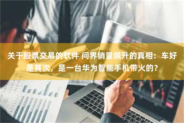 关于股票交易的软件 问界销量飙升的真相：车好是其次，是一台华为智能手机带火的？