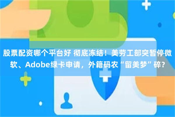股票配资哪个平台好 彻底冻结！美劳工部突暂停微软、Adobe绿卡申请，外籍码农“留美梦”碎？