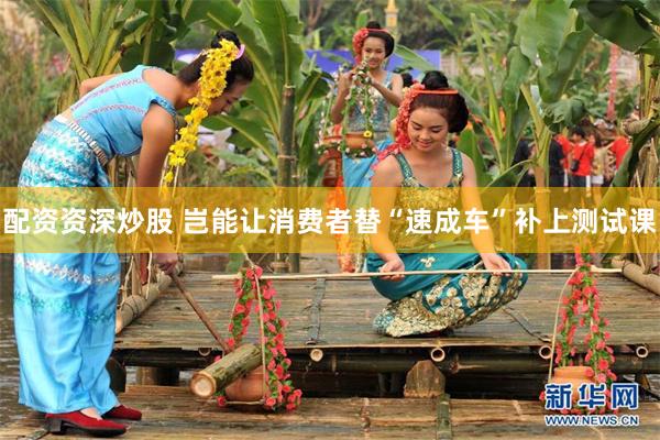 配资资深炒股 岂能让消费者替“速成车”补上测试课