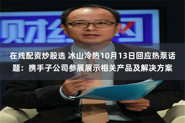 在线配资炒股选 冰山冷热10月13日回应热泵话题：携手子公司参展展示相关产品及解决方案