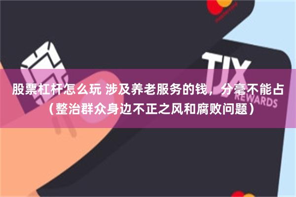 股票杠杆怎么玩 涉及养老服务的钱，分毫不能占（整治群众身边不正之风和腐败问题）