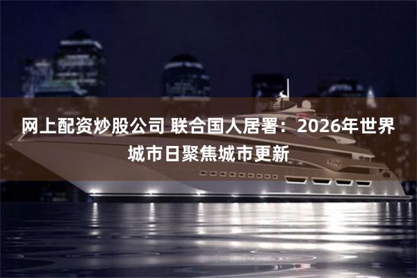 网上配资炒股公司 联合国人居署：2026年世界城市日聚焦城市更新