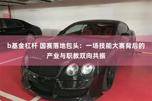 b基金杠杆 国赛落地包头：一场技能大赛背后的产业与职教双向共振