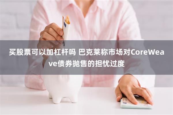 买股票可以加杠杆吗 巴克莱称市场对CoreWeave债券抛售的担忧过度