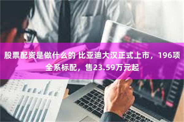 股票配资是做什么的 比亚迪大汉正式上市,196项全系标配,售23.59万元起