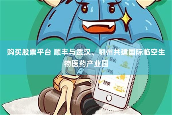 购买股票平台 顺丰与武汉、鄂州共建国际临空生物医药产业园