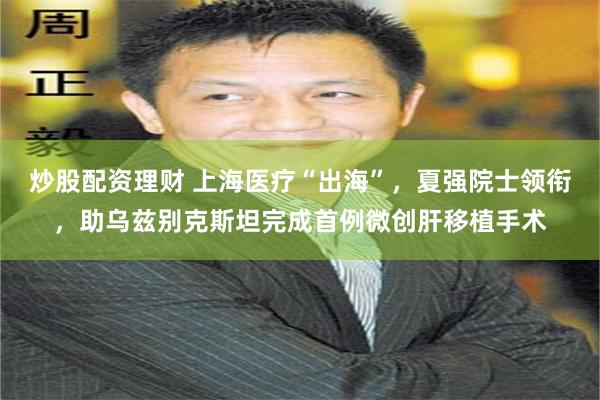 炒股配资理财 上海医疗“出海”，夏强院士领衔，助乌兹别克斯坦完成首例微创肝移植手术