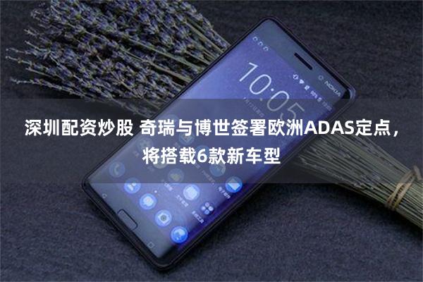 深圳配资炒股 奇瑞与博世签署欧洲ADAS定点，将搭载6款新车型