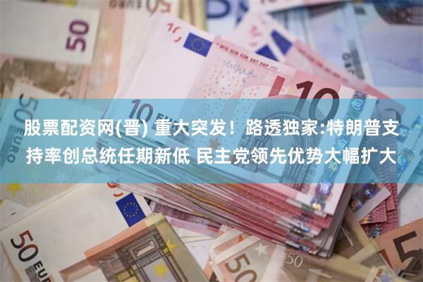 股票配资网(晋) 重大突发！路透独家:特朗普支持率创总统任期新低 民主党领先优势大幅扩大