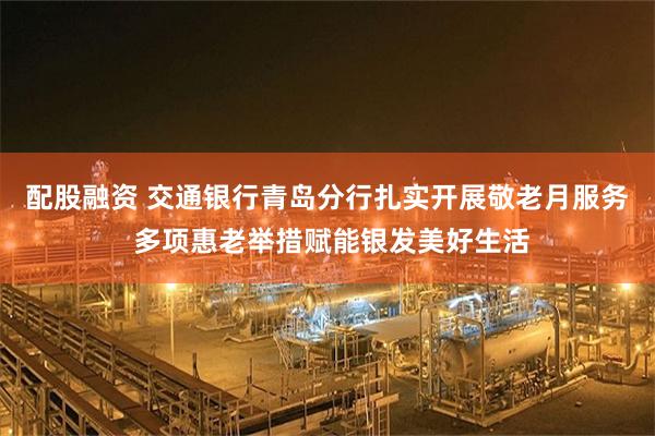 配股融资 交通银行青岛分行扎实开展敬老月服务 多项惠老举措赋能银发美好生活